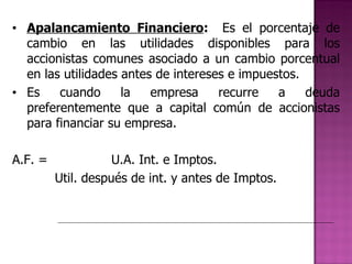 Apalancamiento Financiero :  Es el porcentaje de cambio en las utilidades disponibles para los accionistas comunes asociado a un cambio porcentual en las utilidades antes de intereses e impuestos. Es cuando la empresa recurre a deuda preferentemente que a capital común de accionistas para financiar su empresa. A.F. =  U.A. Int. e Imptos.   Util. después de int. y antes de Imptos. 
