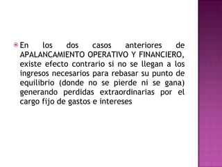 En los dos casos anteriores de APALANCAMIENTO OPERATIVO Y FINANCIERO, existe efecto contrario si no se llegan a los ingresos necesarios para rebasar su punto de equilibrio (donde no se pierde ni se gana) generando perdidas extraordinarias por el cargo fijo de gastos e intereses 