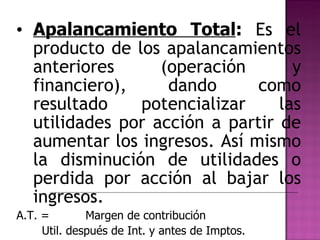 Apalancamiento Total :  Es el producto de los apalancamientos anteriores (operación y financiero), dando como resultado potencializar las utilidades por acción a partir de aumentar los ingresos. Así mismo la disminución de utilidades o perdida por acción al bajar los ingresos. A.T. =  Margen de contribución Util. después de Int. y antes de Imptos. 