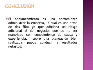 El apalancamiento es una herramienta administrar la empresa, la cual es una arma de dos filos ya que adiciona un riesgo adicional al del negocio, que de no ser manejado con conocimiento de causa y experiencia.  sobre una planeación bien realizada, puede conducir a resultados nefastos.  
