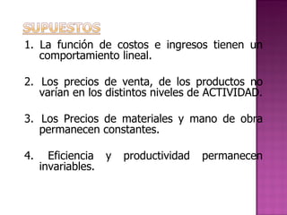 1. La función de costos e ingresos tienen un comportamiento lineal.   2.  Los precios de venta, de los productos no varían en los distintos niveles de ACTIVIDAD.   3.  Los Precios de materiales y mano de obra permanecen constantes.   4.  Eficiencia y productividad permanecen invariables.   
