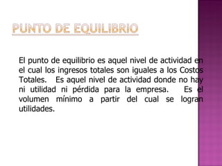 El punto de equilibrio es aquel nivel de actividad en el cual los ingresos totales son iguales a los Costos Totales.  Es aquel nivel de actividad donde no hay ni utilidad ni pérdida para la empresa.  Es el volumen mínimo a partir del cual se logran utilidades.   