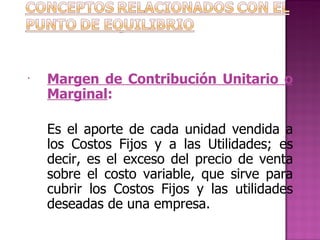 Margen de Contribución Unitario o Marginal :   Es el aporte de cada unidad vendida a los Costos Fijos y a las Utilidades; es decir, es el exceso del precio de venta sobre el costo variable, que sirve para cubrir los Costos Fijos y las utilidades deseadas de una empresa.   