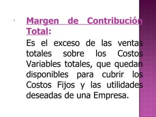 Margen de Contribución Total :   Es el exceso de las ventas totales sobre los Costos Variables totales, que quedan disponibles para cubrir los Costos Fijos y las utilidades deseadas de una Empresa. 