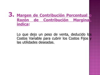 3.  Margen de Contribución Porcentual o Razón de Contribución Marginal, indica :   Lo que dejo un peso de venta, deducido los Costos Variable para cubrir los Costos Fijos y las utilidades deseadas.   