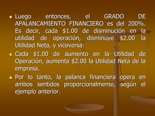  Luego entonces, el GRADO DE
APALANCAMIENTO FINANCIERO es del 200%.
Es decir, cada $1.00 de disminución en la
utilidad de operación, disminuye $2.00 la
Utilidad Neta, y viceversa:
 Cada $1.00 de aumento en la Utilidad de
Operación, aumenta $2.00 la Utilidad Neta de la
empresa.
 Por lo tanto, la palanca financiera opera en
ambos sentidos proporcionalmente, según el
ejemplo anterior.
 