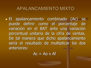 APALANCAMIENTO MIXTO
 El apalancamiento combinado (Ac) se
puede definir como el porcentaje de
variación en el BAT ante una variación
porcentual unitaria de la cifra de ventas.
De tal manera que dicho apalancamiento
sería el resultado de multiplicar los dos
anteriores:
Ac = Ao x Af
 