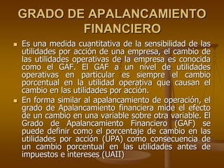 GRADO DE APALANCAMIENTO
FINANCIERO
 Es una medida cuantitativa de la sensibilidad de las
utilidades por acción de una empresa, el cambio de
las utilidades operativas de la empresa es conocida
como el GAF. El GAF a un nivel de utilidades
operativas en particular es siempre el cambio
porcentual en la utilidad operativa que causan el
cambio en las utilidades por acción.
 En forma similar al apalancamiento de operación, el
grado de Apalancamiento financiera mide el efecto
de un cambio en una variable sobre otra variable. El
Grado de Apalancamiento Financiero (GAF) se
puede definir como el porcentaje de cambio en las
utilidades por acción (UPA) como consecuencia de
un cambio porcentual en las utilidades antes de
impuestos e intereses (UAII)
 