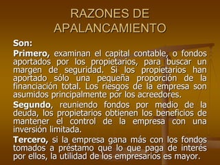 RAZONES DE
APALANCAMIENTO
Son:
Primero, examinan el capital contable, o fondos
aportados por los propietarios, para buscar un
margen de seguridad. Si los propietarios han
aportado sólo una pequeña proporción de la
financiación total. Los riesgos de la empresa son
asumidos principalmente por los acreedores.
Segundo, reuniendo fondos por medio de la
deuda, los propietarios obtienen los beneficios de
mantener el control de la empresa con una
inversión limitada.
Tercero, si la empresa gana más con los fondos
tomados a préstamo que lo que paga de interés
por ellos, la utilidad de los empresarios es mayor.
 