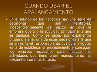 CUÁNDO USAR EL
APALANCAMIENTO
 En el mundo de los negocios hay una serie de
decisiones que son inevitables,
independientemente del sector en que la
empresa opere o la actividad principal a la que
se dedique. Como se sabe, por experiencia
propia o ajena, una de estas decisiones a la que
se enfrenta el responsable de cualquier negocio
es la de establecer el procedimiento y conseguir
los recursos necesarios para financiar las
actividades que tiene entre manos, tanto las
existentes como las futuras.
 