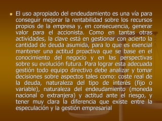  El uso apropiado del endeudamiento es una vía para
conseguir mejorar la rentabilidad sobre los recursos
propios de la empresa y, en consecuencia, generar
valor para el accionista. Como en tantas otras
actividades, la clave está en gestionar con acierto la
cantidad de deuda asumida, para lo que es esencial
mantener una actitud proactiva que se base en el
conocimiento del negocio y en las perspectivas
sobre su evolución futura. Para lograr esta adecuada
gestión todo equipo directivo debe analizar y tomar
decisiones sobre aspectos tales como: coste real de
la deuda, naturaleza del tipo de interés (fijo o
variable), naturaleza del endeudamiento (moneda
nacional o extranjera) y actitud ante el riesgo, y
tener muy clara la diferencia que existe entre la
especulación y la gestión empresarial
 