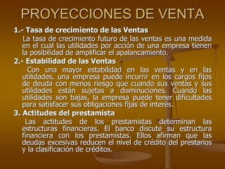 PROYECCIONES DE VENTA
1.- Tasa de crecimiento de las Ventas
La tasa de crecimiento futuro de las ventas es una medida
en el cual las utilidades por acción de una empresa tienen
la posibilidad de amplificar el apalancamiento.
2.- Estabilidad de las Ventas
Con una mayor estabilidad en las ventas y en las
utilidades, una empresa puede incurrir en los cargos fijos
de deuda con menos riesgo que cuando sus ventas y sus
utilidades están sujetas a disminuciones. Cuando las
utilidades son bajas, la empresa puede tener dificultades
para satisfacer sus obligaciones fijas de interés.
3. Actitudes del prestamista
Las actitudes de los prestamistas determinan las
estructuras financieras. El banco discute su estructura
financiera con los prestamistas. Ellos afirman que las
deudas excesivas reducen el nivel de crédito del prestarios
y la clasificación de créditos.
 