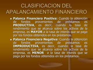 CLASIFICACION DEL
APALANCAMIENTO FINANCIERO
 Palanca Financiera Positiva: Cuando la obtención
de fondos provenientes de préstamos es
PRODUCTIVA, es decir, cuando la tasa de
rendimiento que se alcanza sobre los activos de la
empresa, es MAYOR a la tasa de interés que se paga
por los fondos obtenidos en los préstamos.
 Palanca Financiera Negativa: Cuando la obtención
de fondos provenientes de préstamos es
IMPRODUCTIVA, es decir, cuando la tasa de
rendimiento que se alcanza sobre los activos de la
empresa, es MENOR a la tasa de interés que se
paga por los fondos obtenidos en los préstamos.
 