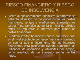 RIESGO FINANCIERO Y RIESGO
DE INSOLVENCIA
 Frente al apalancamiento financiero la empresa se
enfrenta al riesgo de no poder cubrir los costos
financieros, ya que a medida que aumentas los
cargos fijos, también aumenta el nivel de utilidad
antes de impuestos e intereses para cubrir los
costos financieros.
 El administrador financiero tendrá que decir cuál
es el nivel aceptable de riesgo financiero, tomando
en cuenta que el incremento de los intereses
financieros, esta justificado cuando aumenten las
utilidades de operación y utilidades por acción,
como resultado de un aumento en las ventas
netas.
 