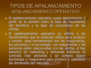 TIPOS DE APALANCAMIENTO
APALANCAMIENTO OPERATIVO
 El apalancamiento operativo suele determinarse a
partir de la división entre la tasa de crecimiento
del beneficio y la tasa de crecimiento de las
ventas.
 El apalancamiento operativo se refiere a las
herramientas que la empresa utiliza para producir
y vender, esas herramientas son las maquinarias,
las personas y la tecnología. Las maquinarias y las
personas están relacionadas con las ventas, si hay
esfuerzo de marketing y demanda entonces se
contrata más personal y se compra mayor
tecnología o maquinaria para producir y satisfacer
las demandas del mercado.
 