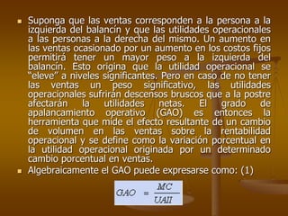  Suponga que las ventas corresponden a la persona a la
izquierda del balancín y que las utilidades operacionales
a las personas a la derecha del mismo. Un aumento en
las ventas ocasionado por un aumento en los costos fijos
permitirá tener un mayor peso a la izquierda del
balancín. Esto origina que la utilidad operacional se
“eleve” a niveles significantes. Pero en caso de no tener
las ventas un peso significativo, las utilidades
operacionales sufrirán descensos bruscos que a la postre
afectarán la utilidades netas. El grado de
apalancamiento operativo (GAO) es entonces la
herramienta que mide el efecto resultante de un cambio
de volumen en las ventas sobre la rentabilidad
operacional y se define como la variación porcentual en
la utilidad operacional originada por un determinado
cambio porcentual en ventas.
 Algebraicamente el GAO puede expresarse como: (1)
 