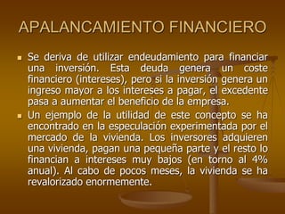 APALANCAMIENTO FINANCIERO
 Se deriva de utilizar endeudamiento para financiar
una inversión. Esta deuda genera un coste
financiero (intereses), pero si la inversión genera un
ingreso mayor a los intereses a pagar, el excedente
pasa a aumentar el beneficio de la empresa.
 Un ejemplo de la utilidad de este concepto se ha
encontrado en la especulación experimentada por el
mercado de la vivienda. Los inversores adquieren
una vivienda, pagan una pequeña parte y el resto lo
financian a intereses muy bajos (en torno al 4%
anual). Al cabo de pocos meses, la vivienda se ha
revalorizado enormemente.
 
