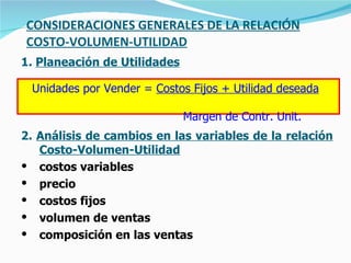 CONSIDERACIONES GENERALES DE LA RELACIÓN COSTO-VOLUMEN-UTILIDAD 1.  Planeación de Utilidades 2.  Análisis de cambios en las variables de la relación Costo-Volumen-Utilidad costos variables precio costos fijos volumen de ventas composición en las ventas Unidades por Vender =  Costos Fijos + Utilidad deseada   Margen de Contr. Unit. 