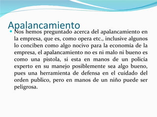 Apalancamiento  Nos hemos preguntado acerca del apalancamiento en la empresa, que es, como opera etc., inclusive algunos lo conciben como algo nocivo para la economía de la empresa, el apalancamiento no es ni malo ni bueno es como una pistola, si esta en manos de un policía experto en su manejo posiblemente sea algo bueno, pues una herramienta de defensa en el cuidado del orden publico, pero en manos de un niño puede ser peligrosa.  