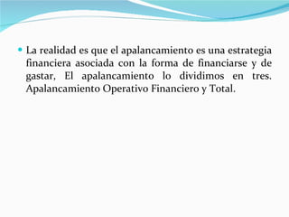 La realidad es que el apalancamiento es una estrategia financiera asociada con la forma de financiarse y de gastar, El apalancamiento lo dividimos en tres. Apalancamiento Operativo Financiero y Total. 