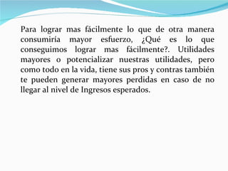 Para lograr mas fácilmente lo que de otra manera consumiría mayor esfuerzo, ¿Qué es lo que conseguimos lograr mas fácilmente?. Utilidades mayores o potencializar nuestras utilidades, pero como todo en la vida, tiene sus pros y contras también te pueden generar mayores perdidas en caso de no llegar al nivel de Ingresos esperados. 