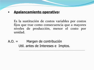 Apalancamiento operativo :  Es la sustitución de costos variables por costos fijos que trae como consecuencia que a mayores niveles de producción, menor el costo por unidad.  A.O. =  Margen de contribución Util. antes de Intereses e  Imptos. 