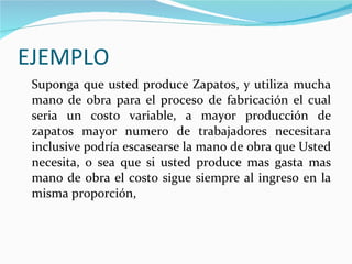 EJEMPLO Suponga que usted produce Zapatos, y utiliza mucha mano de obra para el proceso de fabricación el cual seria un costo variable, a mayor producción de zapatos mayor numero de trabajadores necesitara inclusive podría escasearse la mano de obra que Usted necesita, o sea que si usted produce mas gasta mas mano de obra el costo sigue siempre al ingreso en la misma proporción,  