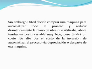 Sin embargo Usted decide comprar una maquina para automatizar todo el proceso y reducir dramáticamente la mano de obra que utilizaba, ahora tendrá un costo variable muy bajo, pero tendrá un costo fijo alto por el costo de la inversión de automatizar el proceso vía depreciación o desgaste de esa maquina,  