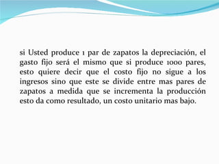 si Usted produce 1 par de zapatos la depreciación, el gasto fijo será el mismo que si produce 1000 pares, esto quiere decir que el costo fijo no sigue a los ingresos sino que este se divide entre mas pares de zapatos a medida que se incrementa la producción esto da como resultado, un costo unitario mas bajo. 