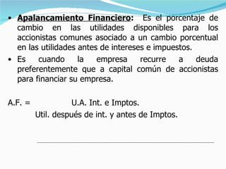 Apalancamiento Financiero :  Es el porcentaje de cambio en las utilidades disponibles para los accionistas comunes asociado a un cambio porcentual en las utilidades antes de intereses e impuestos. Es cuando la empresa recurre a deuda preferentemente que a capital común de accionistas para financiar su empresa. A.F. =  U.A. Int. e Imptos.   Util. después de int. y antes de Imptos. 