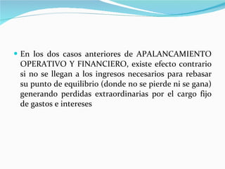 En los dos casos anteriores de APALANCAMIENTO OPERATIVO Y FINANCIERO, existe efecto contrario si no se llegan a los ingresos necesarios para rebasar su punto de equilibrio (donde no se pierde ni se gana) generando perdidas extraordinarias por el cargo fijo de gastos e intereses 