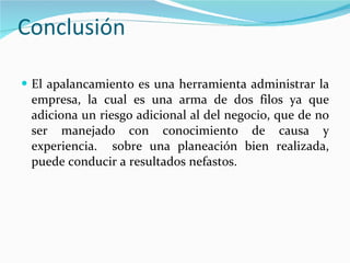 Conclusión El apalancamiento es una herramienta administrar la empresa, la cual es una arma de dos filos ya que adiciona un riesgo adicional al del negocio, que de no ser manejado con conocimiento de causa y experiencia.  sobre una planeación bien realizada, puede conducir a resultados nefastos.  