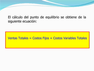 El cálculo del punto de equilibrio se obtiene de la siguiente ecuación: Ventas Totales = Costos Fijos + Costos Variables Totales 