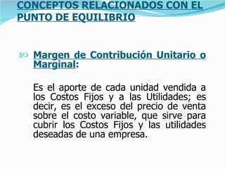 CONCEPTOS RELACIONADOS CON EL PUNTO DE EQUILIBRIO Margen de Contribución Unitario o Marginal :   Es el aporte de cada unidad vendida a los Costos Fijos y a las Utilidades; es decir, es el exceso del precio de venta sobre el costo variable, que sirve para cubrir los Costos Fijos y las utilidades deseadas de una empresa.   