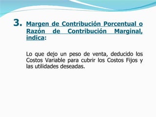 3.  Margen de Contribución Porcentual o Razón de Contribución Marginal, indica :   Lo que dejo un peso de venta, deducido los Costos Variable para cubrir los Costos Fijos y las utilidades deseadas.   
