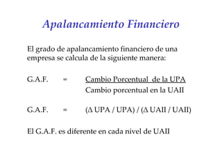 Apalancamiento Financiero El grado de apalancamiento financiero de una empresa se calcula de la siguiente manera:   G.A.F.  =  Cambio Porcentual  de la UPA Cambio porcentual en la UAII G.A.F.  =  (∆ UPA / UPA) / (∆ UAII / UAII)   El G.A.F. es diferente en cada nivel de UAII   