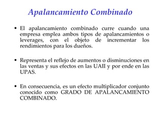 Apalancamiento Combinado   El apalancamiento combinado curre cuando una empresa emplea ambos tipos de apalancamientos o leverages, con el objeto de incrementar los rendimientos para los dueños. Representa el reflejo de aumentos o disminuciones en las ventas y sus efectos en las UAII y por ende en las UPAS. En consecuencia, es un efecto multiplicador conjunto conocido como GRADO DE APALANCAMIENTO COMBINADO. 