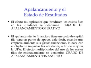 Apalancamiento y el  Estado de Resultados El efecto multiplicador que producen los costos fijos en las utilidades se denomina  GRADO DE APALANCAMIENTO OPERATIVO   El apalancamiento financiero tiene un costo de capital fijo para su punto de apoyo, vale decir, cuando una empresa aumenta sus gastos financieros, lo hace con el objeto de impactar las utilidades, a fin de mejorar la UPA. El efecto multiplicador del uso de los costos fijos de endeudamiento se denomina GRADO DE APALANCAMIENTO FINANCIERO   
