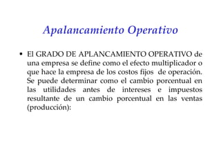 Apalancamiento Operativo El GRADO DE APLANCAMIENTO OPERATIVO de una empresa se define como el efecto multiplicador o que hace la empresa de los costos fijos  de operación. Se puede determinar como el cambio porcentual en las utilidades antes de intereses e impuestos resultante de un cambio porcentual en las ventas (producción):   