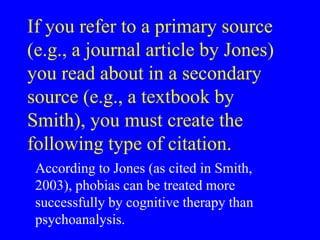 If you refer to a primary source 
(e.g., a journal article by Jones) 
you read about in a secondary 
source (e.g., a textbook by 
Smith), you must create the 
following type of citation. 
According to Jones (as cited in Smith, 
2003), phobias can be treated more 
successfully by cognitive therapy than 
psychoanalysis. 
 