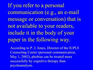 If you refer to a personal 
communication (e.g., an e-mail 
message or conversation) that is 
not available to your readers, 
include it in the body of your 
paper in the following way. 
According to P. J. Jones, Director of the IUPUI 
Counseling Center (personal communication, 
May 1, 2002), phobias can be treated more 
successfully by cognitive therapy than 
psychoanalysis. 
 