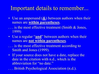 Important details to remember... 
• Use an ampersand (&) between authors when their 
names are within parentheses. 
. . . is the most effective treatment (Smith & Jones, 
1999) 
• Use a regular “and” between authors when their 
names are not within parentheses. 
. . . is the most effective treatment according to 
Smith and Jones (1999). 
• If your source does not have a date, replace the 
date in the citation with n.d., which is the 
abbreviation for “no date.” 
. . . British Psychological Association (n.d.). 
 