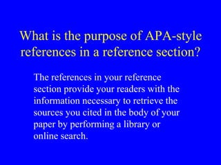 What is the purpose of APA-style 
references in a reference section? 
The references in your reference 
section provide your readers with the 
information necessary to retrieve the 
sources you cited in the body of your 
paper by performing a library or 
online search. 
 