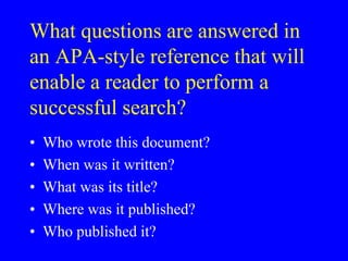 What questions are answered in 
an APA-style reference that will 
enable a reader to perform a 
successful search? 
• Who wrote this document? 
• When was it written? 
• What was its title? 
• Where was it published? 
• Who published it? 
 