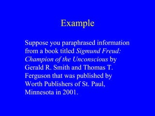 Example 
Suppose you paraphrased information 
from a book titled Sigmund Freud: 
Champion of the Unconscious by 
Gerald R. Smith and Thomas T. 
Ferguson that was published by 
Worth Publishers of St. Paul, 
Minnesota in 2001. 
 