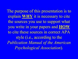 The purpose of this presentation is to 
explain WHY it is necessary to cite 
the sources you use to support what 
you write in your papers and HOW 
to cite these sources in correct APA 
style (i.e., according to the 
Publication Manual of the American 
Psychological Association). 
 
