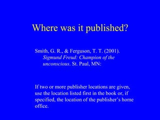 Where was it published? 
Smith, G. R., & Ferguson, T. T. (2001). 
Sigmund Freud: Champion of the 
unconscious. St. Paul, MN: 
If two or more publisher locations are given, 
use the location listed first in the book or, if 
specified, the location of the publisher’s home 
office. 
 