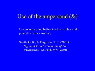 Use of the ampersand (&) 
Use an ampersand before the final author and 
precede it with a comma. 
Smith, G. R., & Ferguson, T. T. (2001). 
Sigmund Freud: Champion of the 
unconscious. St. Paul, MN: Worth. 
 