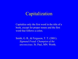 Capitalization 
Capitalize only the first word in the title of a 
book, except for proper nouns and the first 
word that follows a colon. 
Smith, G. R., & Ferguson, T. T. (2001). 
Sigmund Freud: Champion of the 
unconscious. St. Paul, MN: Worth. 
 