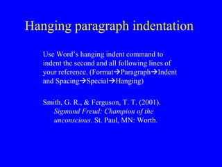 Hanging paragraph indentation 
Use Word’s hanging indent command to 
indent the second and all following lines of 
your reference. (FormatParagraphIndent 
and SpacingSpecialHanging) 
Smith, G. R., & Ferguson, T. T. (2001). 
Sigmund Freud: Champion of the 
unconscious. St. Paul, MN: Worth. 
 